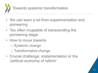 • We can learn a lot from experimentation and
pioneering
• Too often incapable of transcending the
pioneering stage
• How to move towards
– Systemic change
– Transformative change
• Crucial challenge: implementation or the
‘political economy of reform’
Towards systemic transformation
34
 