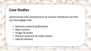 The case for Open Access & Open Knowledge
Case Studies
Demonstrate how entrepreneurs & creative individuals can find,
use and engage with:
• Scholarly works & publications
• Open science
• Images & media
• Physical resources & maker spaces
• Data & software
 