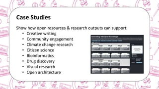 The case for Open Access & Open Knowledge
Case Studies
Show how open resources & research outputs can support:
• Creative writing
• Community engagement
• Climate change research
• Citizen science
• Bioinformatics
• Drug discovery
• Visual research
• Open architecture
 