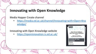 The case for Open Access & Open Knowledge
Innovating with Open Knowledge
Media Hopper Create channel
• https://media.ed.ac.uk/channel/Innovating+with+Open+Kno
wledge/
Innovating with Open Knowledge website
• https://openinnovation.is.ed.ac.uk/
 