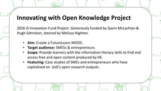 The case for Open Access & Open Knowledge
Innovating with Open Knowledge Project
2016 IS Innovation Fund Project. Generously funded by Gavin McLachlan &
Hugh Edmiston, steered by Melissa Highton.
• Aim: Create a FutureLearn MOOC.
• Target audience: SMESs & entrepreneurs.
• Scope: Provide learners with the information literacy skills to find and
access free and open content produced by HE.
• Featuring: Case studies of SMEs and entrepreneurs who have
capitalised on UoE’s open research outputs.
 