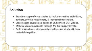 The case for Open Access & Open Knowledge
Solution
• Broaden scope of case studies to include creative individuals,
authors, private researchers, & independent scholars.
• Create cases studies as a series of CC licensed OER videos.
• Make resources available through Media Hopper Create.
• Build a Wordpress site to contextualise case studies & draw
materials together.
 