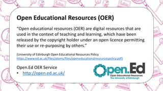 The case for Open Access & Open Knowledge
Open Educational Resources (OER)
“Open educational resources (OER) are digital resources that are
used in the context of teaching and learning, which have been
released by the copyright holder under an open licence permitting
their use or re-purposing by others.”
(University of Edinburgh Open Educational Resources Policy
https://www.ed.ac.uk/files/atoms/files/openeducationalresourcespolicy.pdf)
Open.Ed OER Service
• http://open.ed.ac.uk/
 
