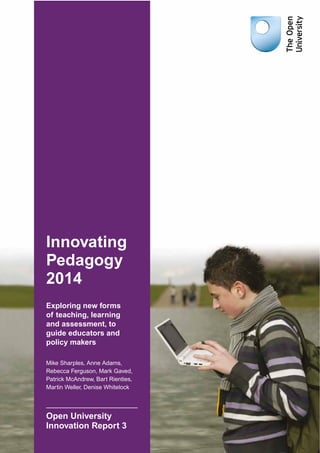 Innovating 
Pedagogy 
2014 
Exploring new forms 
of teaching, learning 
and assessment, to 
guide educators and 
policy makers 
Mike Sharples, Anne Adams, 
Rebecca Ferguson, Mark Gaved, 
Patrick McAndrew, Bart Rienties, 
Martin Weller, Denise Whitelock 
Open University 
Innovation Report 3 
 