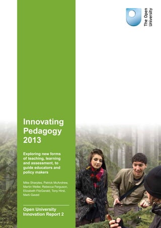 Innovating
Pedagogy
2013
Exploring new forms
of teaching, learning
and assessment, to
guide educators and
policy makers
Mike Sharples, Patrick McAndrew,
Martin Weller, Rebecca Ferguson,
Elizabeth FitzGerald, Tony Hirst,
Mark Gaved
Open University
Innovation Report 2
 