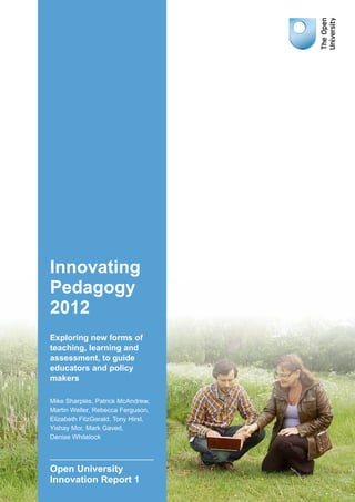 Innovating
Pedagogy
2012
Exploring new forms of
teaching, learning and
assessment, to guide
educators and policy
makers
Mike Sharples, Patrick McAndrew,
Martin Weller, Rebecca Ferguson,
Elizabeth FitzGerald, Tony Hirst,
Yishay Mor, Mark Gaved,
Denise Whitelock
Open University
Innovation Report 1
 