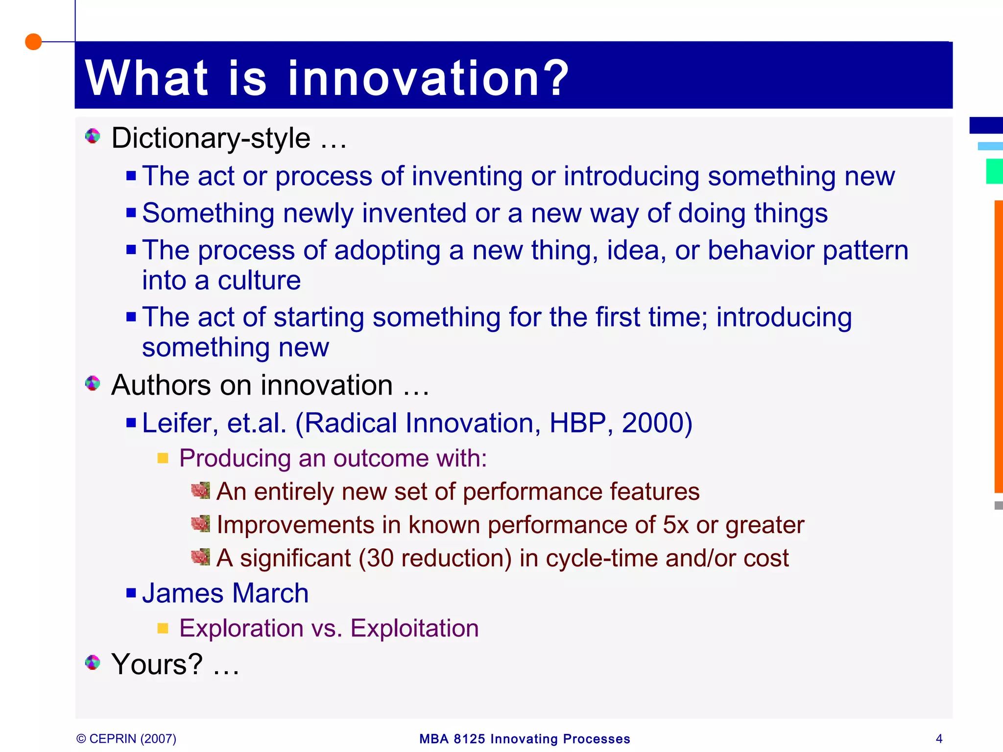 © CEPRIN (2007) MBA 8125 Innovating Processes 4
What is innovation?
Dictionary-style …
The act or process of inventing or introducing something new
Something newly invented or a new way of doing things
The process of adopting a new thing, idea, or behavior pattern
into a culture
The act of starting something for the first time; introducing
something new
Authors on innovation …
Leifer, et.al. (Radical Innovation, HBP, 2000)
Producing an outcome with:
An entirely new set of performance features
Improvements in known performance of 5x or greater
A significant (30 reduction) in cycle-time and/or cost
James March
Exploration vs. Exploitation
Yours? …
 
