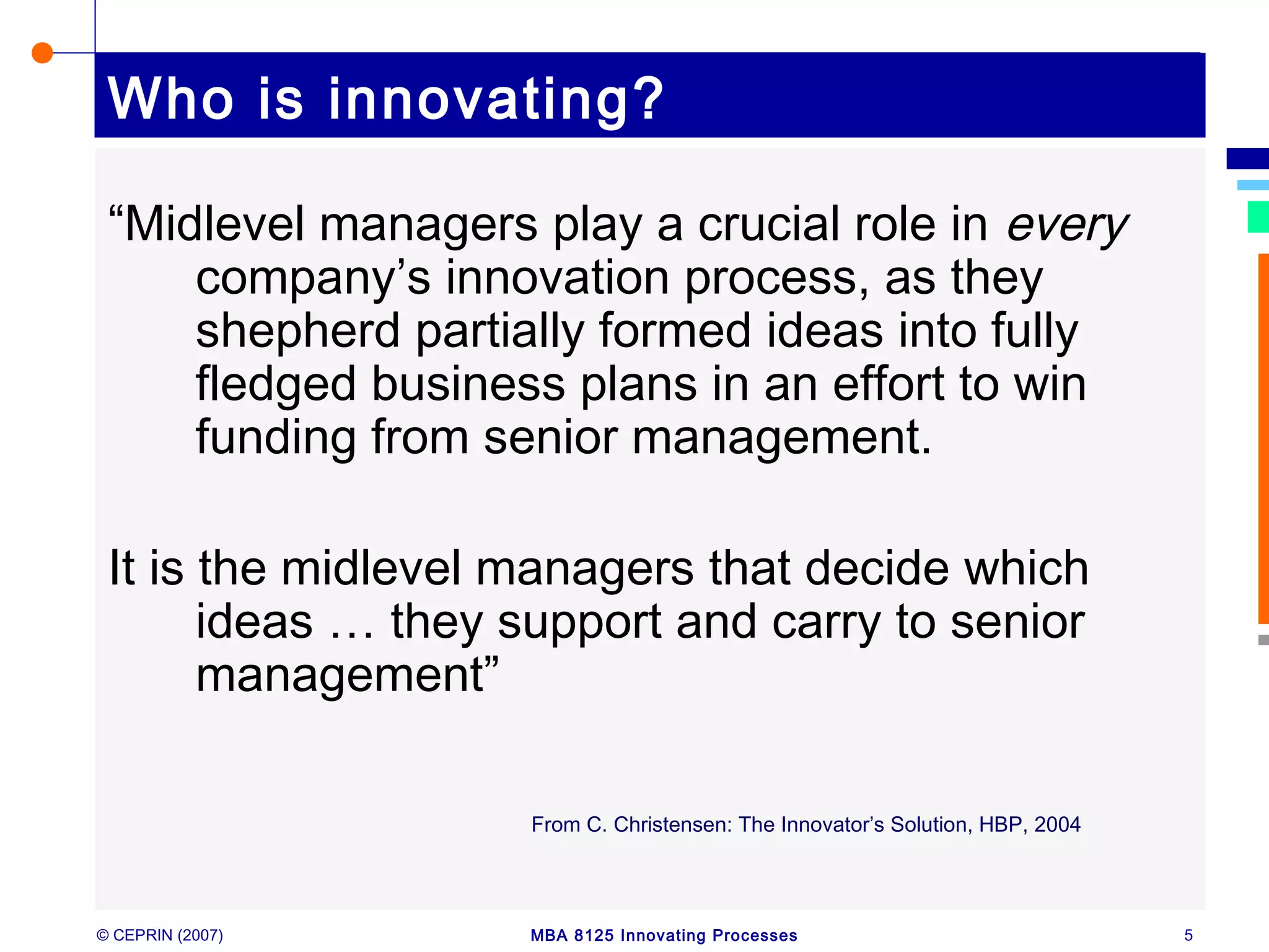 © CEPRIN (2007) MBA 8125 Innovating Processes 5
Who is innovating?
“Midlevel managers play a crucial role in every
company’s innovation process, as they
shepherd partially formed ideas into fully
fledged business plans in an effort to win
funding from senior management.
It is the midlevel managers that decide which
ideas … they support and carry to senior
management”
From C. Christensen: The Innovator’s Solution, HBP, 2004
 