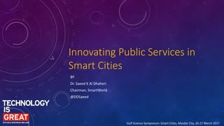 Innovating Public Services in
Smart Cities
BY
Dr. Saeed K Al Dhaheri
Chairman, SmartWorld
@DDSaeed
Gulf Science Symposium: Smart Cities, Masdar City, 26-27 March 2017
 