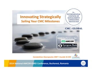 2014 National AMCOR-EBRD Conference, Bucharest, Romania2014 National AMCOR-EBRD Conference, Bucharest, Romania
Constantinos Stavropoulos CMC®, Founder & CEO
Innovating Strategically
Sailing Your CMC Milestones
Joint Conference by:
 