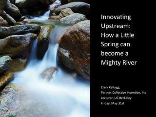 Innova&ng	
  
Upstream:	
  
How	
  a	
  Li5le	
  
Spring	
  can	
  
become	
  a	
  
Mighty	
  River	
  
Clark	
  Kellogg,	
  
Partner,Collec&ve	
  Inven&on,	
  Inc	
  	
  
Lecturer,	
  UC	
  Berkeley	
  
Friday,	
  May	
  31st	
  
 