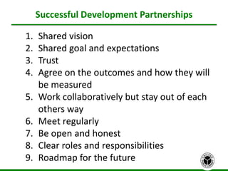 Successful Development Partnerships
26
1. Shared vision
2. Shared goal and expectations
3. Trust
4. Agree on the outcomes and how they will
be measured
5. Work collaboratively but stay out of each
others way
6. Meet regularly
7. Be open and honest
8. Clear roles and responsibilities
9. Roadmap for the future
 