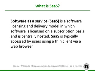 What is SaaS?
4
Source: Wikipedia https://en.wikipedia.org/wiki/Software_as_a_service
Software as a service (SaaS) is a software
licensing and delivery model in which
software is licensed on a subscription basis
and is centrally hosted. SaaS is typically
accessed by users using a thin client via a
web browser.
 