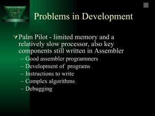 Problems in Development Palm Pilot - limited memory and a relatively slow processor, also key components still written in Assembler  Good assembler programmers Development of  programs Instructions to write Complex algorithms Debugging  