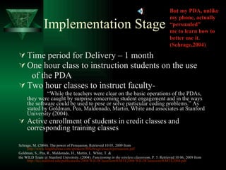 Implementation Stage Time period for Delivery – 1 month One hour class to instruction students on the use of the PDA  Two hour classes to instruct faculty- “ While the teachers were clear on the basic operations of the PDAs, they were caught by surprise concerning student engagement and in the ways the software could be used to pose or solve particular coding problems.” As stated by Goldman, Pea, Maldonado, Martin, White and associates at Stanford University (2004). Active enrollment of students in credit classes and corresponding training classes Schrage, M. (2004). The power of Persuasion, Retrieved 10 05, 2009 from  http://www.leighbureau.com/speakers/MSchrage/essays/persuasion.pdf Goldman, S., Pea, R., Maldonado, H., Martin, L. White, T. & the WILD Team @ Stanford University. (2004).  Functioning in the wireless classroom , P. 5. Retrieved 10 06, 2009 from  http://hci.stanford.edu/publications/2004/WILDClassroomWMTE2004/WILDClassroomWMTE2004.pdf   But my PDA, unlike my phone, actually “persuaded” me to learn how to better use it. (Schrage,2004) 