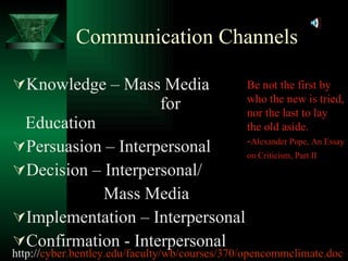 Communication Channels Knowledge – Mass Media    for Education Persuasion – Interpersonal Decision – Interpersonal/ Mass Media Implementation – Interpersonal Confirmation - Interpersonal Be not the first by who the new is tried, nor the last to lay the old aside.  - Alexander Pope, An Essay on Criticism, Part II   http:// cyber.bentley.edu/faculty/wb/courses/370/opencommclimate.doc 