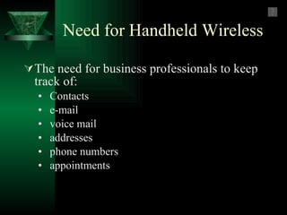 Need for Handheld Wireless The need for business professionals to keep track of: •  Contacts •  e-mail •  voice mail  •  addresses  •  phone numbers •  appointments 