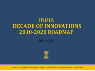 Adviser to the Prime Minister on Public Information Infrastructure and Innovations
INDIA
DECADE OF INNOVATIONS
2010-2020 ROADMAP
May 2013
 