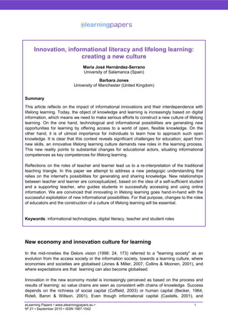 Innovation, informational literacy and lifelong learning:
                      creating a new culture
                                   María José Hernández-Serrano
                                   University of Salamanca (Spain)
                                           Barbara Jones
                             University of Manchester (United Kingdom)


Summary
This article reflects on the impact of informational innovations and their interdependence with
lifelong learning. Today, the object of knowledge and learning is increasingly based on digital
information, which means we need to make serious efforts to construct a new culture of lifelong
learning. On the one hand, technological and informational possibilities are generating new
opportunities for learning by offering access to a world of open, flexible knowledge. On the
other hand, it is of utmost importance for individuals to learn how to approach such open
knowledge. It is clear that this context reveals significant challenges for education; apart from
new skills, an innovative lifelong learning culture demands new roles in the learning process.
This new reality points to substantial changes for educational actors, situating informational
competences as key competences for lifelong learning.

Reflections on the roles of teacher and learner lead us to a re-interpretation of the traditional
teaching triangle. In this paper we attempt to address a new pedagogic understanding that
relies on the internet's possibilities for generating and sharing knowledge. New relationships
between teacher and learner are conceptualized, based on the idea of a self-sufficient student
and a supporting teacher, who guides students in successfully accessing and using online
information. We are convinced that innovating in lifelong learning goes hand-in-hand with the
successful exploitation of new informational possibilities. For that purpose, changes to the roles
of educators and the construction of a culture of lifelong learning will be essential.


Keywords: informational technologies, digital literacy, teacher and student roles




New economy and innovation culture for learning

In the mid-nineties the Delors vision (1996: 24, 173) referred to a "learning society" as an
evolution from the access society or the information society, towards a learning culture, where
economies and societies are globalised (Jones & Miller, 2007, Collins & Moonen, 2001), and
where expectations are that learning can also become globalised.

Innovation in the new economy model is increasingly perceived as based on the process and
results of learning: so value chains are seen as consistent with chains of knowledge. Success
depends on the richness of social capital (Coffield, 2003) or human capital (Becker, 1964;
Ridell, Baron & Willson, 2001). Even though informational capital (Castells, 2001), and

eLearning Papers • www.elearningpapers.eu •                                                  1
Nº 21 • September 2010 • ISSN 1887-1542
 