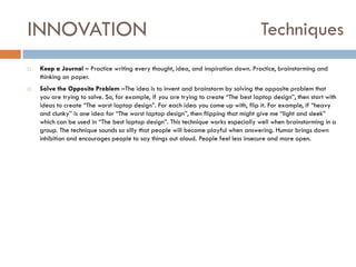INNOVATION




Techniques

Keep a Journal – Practice writing every thought, idea, and inspiration down. Practice, brainstorming and
thinking on paper.
Solve the Opposite Problem –The idea is to invent and brainstorm by solving the opposite problem that
you are trying to solve. So, for example, if you are trying to create “The best laptop design”, then start with
ideas to create “The worst laptop design”. For each idea you come up with, flip it. For example, if “heavy
and clunky” is one idea for “The worst laptop design”, then flipping that might give me “light and sleek”
which can be used in “The best laptop design”. This technique works especially well when brainstorming in a
group. The technique sounds so silly that people will become playful when answering. Humor brings down
inhibition and encourages people to say things out aloud. People feel less insecure and more open.

 