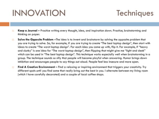 INNOVATION






Techniques

Keep a Journal – Practice writing every thought, idea, and inspiration down. Practice, brainstorming and
thinking on paper.
Solve the Opposite Problem –The idea is to invent and brainstorm by solving the opposite problem that
you are trying to solve. So, for example, if you are trying to create “The best laptop design”, then start with
ideas to create “The worst laptop design”. For each idea you come up with, flip it. For example, if “heavy
and clunky” is one idea for “The worst laptop design”, then flipping that might give me “light and sleek”
which can be used in “The best laptop design”. This technique works especially well when brainstorming in a
group. The technique sounds so silly that people will become playful when answering. Humor brings down
inhibition and encourages people to say things out aloud. People feel less insecure and more open.
Find A Creative Environment – Find a relaxing or inspiring environment that triggers your creativity. Try
different spots until you find some that really bring out the best in you. I alternate between my living room
(which I have carefully decorated) and a couple of local coffee shops.

 