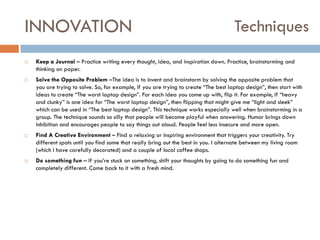 INNOVATION








Techniques

Keep a Journal – Practice writing every thought, idea, and inspiration down. Practice, brainstorming and
thinking on paper.
Solve the Opposite Problem –The idea is to invent and brainstorm by solving the opposite problem that
you are trying to solve. So, for example, if you are trying to create “The best laptop design”, then start with
ideas to create “The worst laptop design”. For each idea you come up with, flip it. For example, if “heavy
and clunky” is one idea for “The worst laptop design”, then flipping that might give me “light and sleek”
which can be used in “The best laptop design”. This technique works especially well when brainstorming in a
group. The technique sounds so silly that people will become playful when answering. Humor brings down
inhibition and encourages people to say things out aloud. People feel less insecure and more open.
Find A Creative Environment – Find a relaxing or inspiring environment that triggers your creativity. Try
different spots until you find some that really bring out the best in you. I alternate between my living room
(which I have carefully decorated) and a couple of local coffee shops.
Do something fun – If you‟re stuck on something, shift your thoughts by going to do something fun and
completely different. Come back to it with a fresh mind.

 