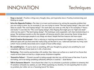 INNOVATION














Techniques

Keep a Journal – Practice writing every thought, idea, and inspiration down. Practice, brainstorming and
thinking on paper.
Solve the Opposite Problem –The idea is to invent and brainstorm by solving the opposite problem that
you are trying to solve. So, for example, if you are trying to create “The best laptop design”, then start with
ideas to create “The worst laptop design”. For each idea you come up with, flip it. For example, if “heavy
and clunky” is one idea for “The worst laptop design”, then flipping that might give me “light and sleek”
which can be used in “The best laptop design”. This technique works especially well when brainstorming in a
group. The technique sounds so silly that people will become playful when answering. Humor brings down
inhibition and encourages people to say things out aloud. People feel less insecure and more open.
Find A Creative Environment – Find a relaxing or inspiring environment that triggers your creativity. Try
different spots until you find some that really bring out the best in you. I alternate between my living room
(which I have carefully decorated) and a couple of local coffee shops.
Do something fun – If you‟re stuck on something, shift your thoughts by going to do something fun and
completely different. Come back to it with a fresh mind.
Partnering - Find creative partnerships with another. New ideas can surface as a result of two forces that
would not have been arrived by a single person. Brainstorm together.
‘Commit to Failure’ - “Commit yourself to taking enough risks that you will fail some of the time. If you‟re
not failing, we‟re not doing something sufficiently difficult or creative.” - Scott Berkun
Talk to Someone About It - I have found that when I try to articulate a particular problem to someone, that
I‟ll somehow articulate my solution, as well. When explaining my situation, I‟m not expecting them to solve
my problem, but rather act as a „bouncing board‟ for ideas.

 