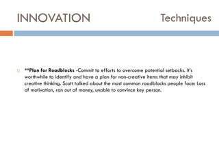 INNOVATION



Techniques

**Plan for Roadblocks -Commit to efforts to overcome potential setbacks. It‟s
worthwhile to identify and have a plan for non-creative items that may inhibit
creative thinking. Scott talked about the most common roadblocks people face: Loss
of motivation, ran out of money, unable to convince key person.

 
