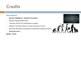 Credits
Shivam Dhawan


Business Intelligence . Analytics Consultant



Member Cognizant DNA team



“Innovator Award” for contributions to projects



Member “Innovations Group” to foster innovation in teams



Innovation Champion with projects to implement strategic innovation



And much more…

Speaker . Trainer

 