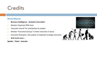Credits
Shivam Dhawan


Business Intelligence . Analytics Consultant



Member Cognizant DNA team



“Innovator Award” for contributions to projects



Member “Innovations Group” to foster innovation in teams



Innovation Champion with projects to implement strategic innovation



And much more…

Speaker . Trainer . Innovator

 