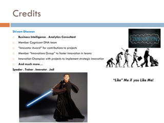 Credits
Shivam Dhawan


Business Intelligence . Analytics Consultant



Member Cognizant DNA team



“Innovator Award” for contributions to projects



Member “Innovations Group” to foster innovation in teams



Innovation Champion with projects to implement strategic innovation



And much more…

Speaker . Trainer . Innovator . Jedi

“Like” Me if you Like Me!

 