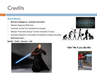 Credits
Shivam Dhawan


Business Intelligence . Analytics Consultant



Member Cognizant DNA team



“Innovator Award” for contributions to projects



Member “Innovations Group” to foster innovation in teams



Innovation Champion with projects to implement strategic innovation



And much more…

Speaker . Trainer . Innovator . Jedi

“Like” Me if you Like Me!

 