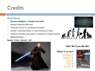 Credits
Shivam Dhawan


Business Intelligence . Analytics Consultant



Member Cognizant DNA team



“Innovator Award” for contributions to projects



Member “Innovations Group” to foster innovation in teams



Innovation Champion with projects to implement strategic innovation



And much more…

Speaker . Trainer . Innovator . Jedi

“Like” Me if you Like Me!
“Follow” if you love!

FaceBook |
Linked In |
Twitter|
Blog |
Contact |

 