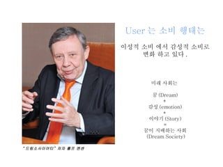 User 는 소비 행태는 이성적 소비 에서 감성적 소비로 변화 하고 있다 . 미래 사회는  꿈 (Dream) + 감성 (emotion) + 이야기 (Story) = 꿈이 지배하는 사회 (Dream Society) “ 드림소사이어티” 저자 롤프 옌센 