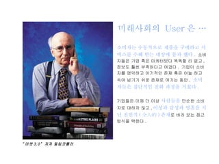 미래사회의  User 은 …  소비자는 수동적으로 제품을 구매하고 서비스를 수혜 받는 대상에 불과 했다 .   소비자들은 기업 혹은 마케터보다 똑똑할 리 없고 ,  정보도 훨씬 부족하다고 여겼다 .  기업이 소비자를 영악하고 이기적인 존재 혹은 어눌 하고 속여 넘기기 쉬운 존재로 여기는 동안 ,  소비자들은 집단적인 진화 과정을 거쳤다 . 기업들은 이제 더 이상  사람들을  단순한 소비자로 대하지 않고 , 이성과 감성과 영혼을 지닌 전인적 ( 全人的 ) 존재 로 바라 보는 접근 방식을 택한다 . “ 마켓 3.0”  저자 필립코틀러 