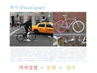 픽시는 다단기어를 버리고 싱글 기어를 택하면서 로우 테크의 미학을 철학으로 하고 있다 .  구조적인 심플함과 단순한 구성 때문에 미니멀리즘을 표현하고 있다 .  더욱 중요한 것은  픽시는 아무나 탈수 없다는 점이다 .  ‘ 선적’인  경험이 요구 된다 .  픽시를 타기 위해서는 숙련된 기술 뿐 아니라  고도의 집중력 이 요구된다 .  자전거와 내가 완전히 한 몸이 되지 않고는 질주하는 해방감을 맛볼 수 없을 뿐 아니라 앞 브레이크가 없기 때문이다 .  픽시는 페달과 뒷바퀴가 고정되어 있기 때문에 페달을 앞으로  굴리면 전진하고 뒤로 굴리면 후진한다 .   뉴요커 들에게 픽시는 단순한 자전거가 아니라 그 이상 인 것이다 .  요즘은 픽시 자전거의 브랜드가 탄생하여 브레이크가 달린 완성품이 주류를 이루고 있지만 ,  오래된 보통 자전거를 픽스드 기어로 바꾸는 것이  ‘픽시 문화’의 전통이다 .   전통적인 주문 제작을 고집하는  픽시 족들은 재활용 ,  친환경을 주장하고 심지어는 자유 ,  영적인 아나키즘을 부르짖기까지 한다 .   픽시는 이제 전통을 바탕으로 한 문화 아이콘이 되었다 . 픽시 (Fixed gear) 가치실현   =  문화  +   참여 