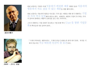 필립 코틀러는 기업은 이제  사용하기 편리한 제품  개발은 물론  사용자의 영혼까지 사로 잡을 수 있는 제품 을 개발 해야 한다 . 필립 코틀러는 사용자의 영혼을 사로잡는 가치 있는 제품을 개발 하기 위해서는  기업의 가치 역시 동일 해야 한다고 한다 .  판매되는 제품과 기업이 추구하는 가치가 같아야 판매되는 제품이 신뢰성을 같는 다는 의미이다 .  그러기 위해서는 기업 문화가 중요하고 기업 문화 역시  User 을 향한 기업문화 가 뿌리깊게 자리 잡아야 한다 . “ 기계가 찍어내는 제품이라고 ,  기계가 만들기 편하도록 방치 하지 말라 .  차가운 기계가 만들지만  가슴 따뜻한 인간이 쓸 물건 이다 . BMW –  크리스 뱅글 필립코틀러 