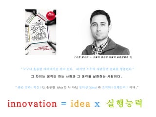 " 누구나 훌륭한 아이디어를 갖고 있다 .  하지만 소수의 사람들만 결과를 창출한다 " 그 차이는 생각만 하는 사람과 그 생각을 실현하는 사람이다 .  “ 좋은 결과 ( 혁신 ) 는 훌륭한  idea 만 이 아닌  창의성 (idea) 과  조직화 ( 실행능력 )  이다 .”   innovation  =  idea  x  실행능력  ( 스콧 벨스키  -  그들의 생각은 어떻게 실현됐을까  ?) 