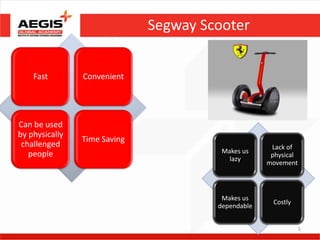 Segway Scooter


    Fast        Convenient




Can be used
by physically
                Time Saving
 challenged                                          Lack of
   people                               Makes us
                                                     physical
                                          lazy
                                                    movement



                                        Makes us
                                                     Costly
                                       dependable


                                                                5
 