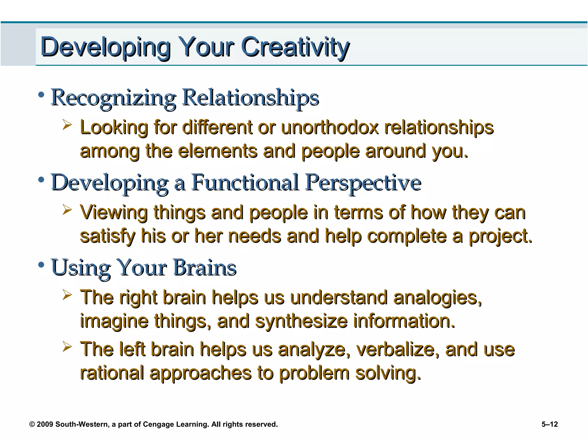 Developing Your Creativity
 • Recognizing Relationships
             Looking for different or unorthodox relationships
              among the elements and people around you.
 • Developing a Functional Perspective
             Viewing things and people in terms of how they can
              satisfy his or her needs and help complete a project.
 • Using Your Brains
             The right brain helps us understand analogies,
              imagine things, and synthesize information.
             The left brain helps us analyze, verbalize, and use
              rational approaches to problem solving.

© 2009 South-Western, a part of Cengage Learning. All rights reserved.   5–12
 