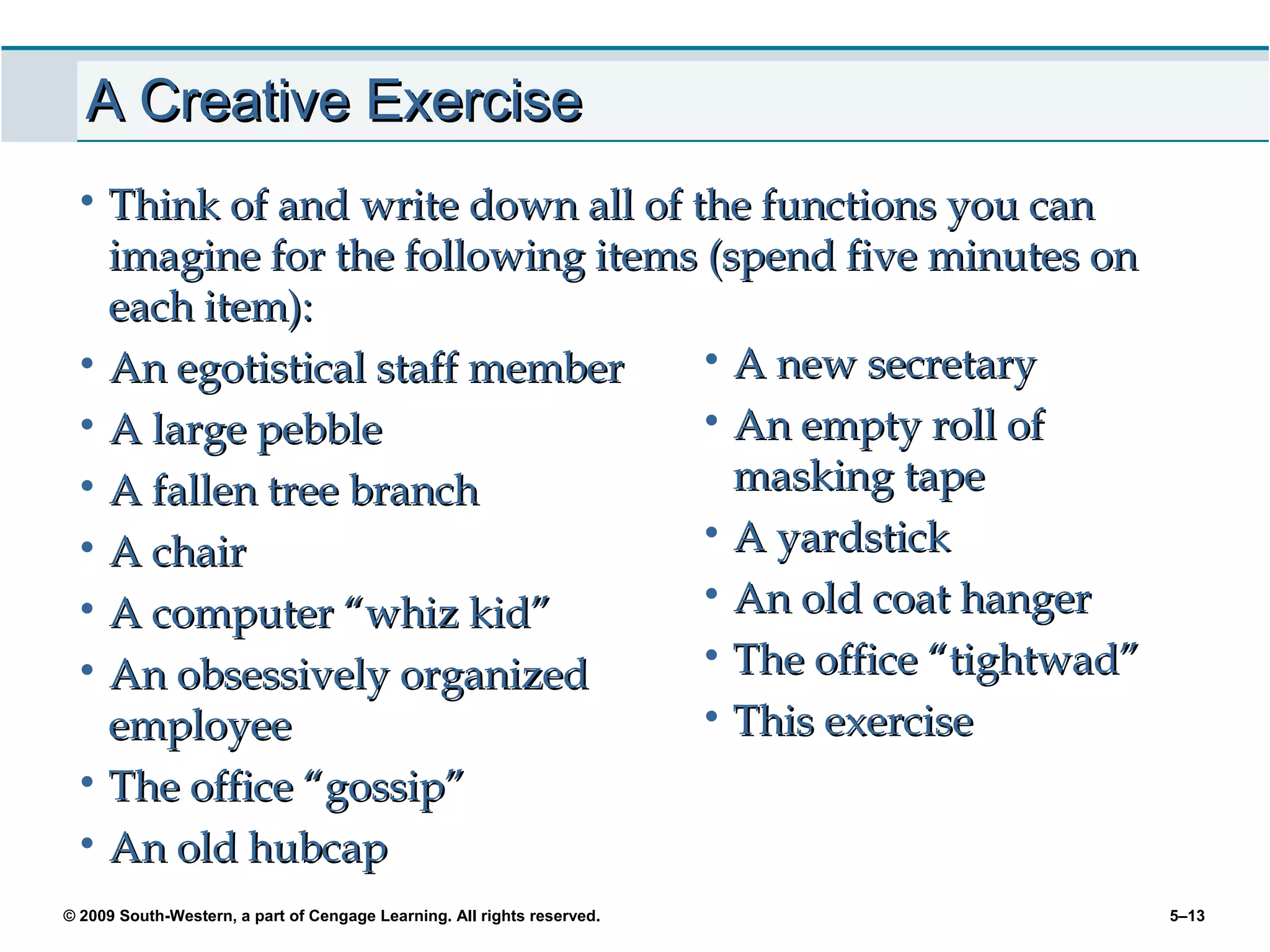 A Creative Exercise
 • Think of and write down all of the functions you can
   imagine for the following items (spend five minutes on
   each item):
 • An egotistical staff member    • A new secretary
 • A large pebble                 • An empty roll of
 • A fallen tree branch              masking tape
 • A chair                        • A yardstick

 • A computer “whiz kid”          • An old coat hanger

 • An obsessively organized       • The office “tightwad”
   employee                       • This exercise
 • The office “gossip”
 • An old hubcap
© 2009 South-Western, a part of Cengage Learning. All rights reserved.   5–13
 