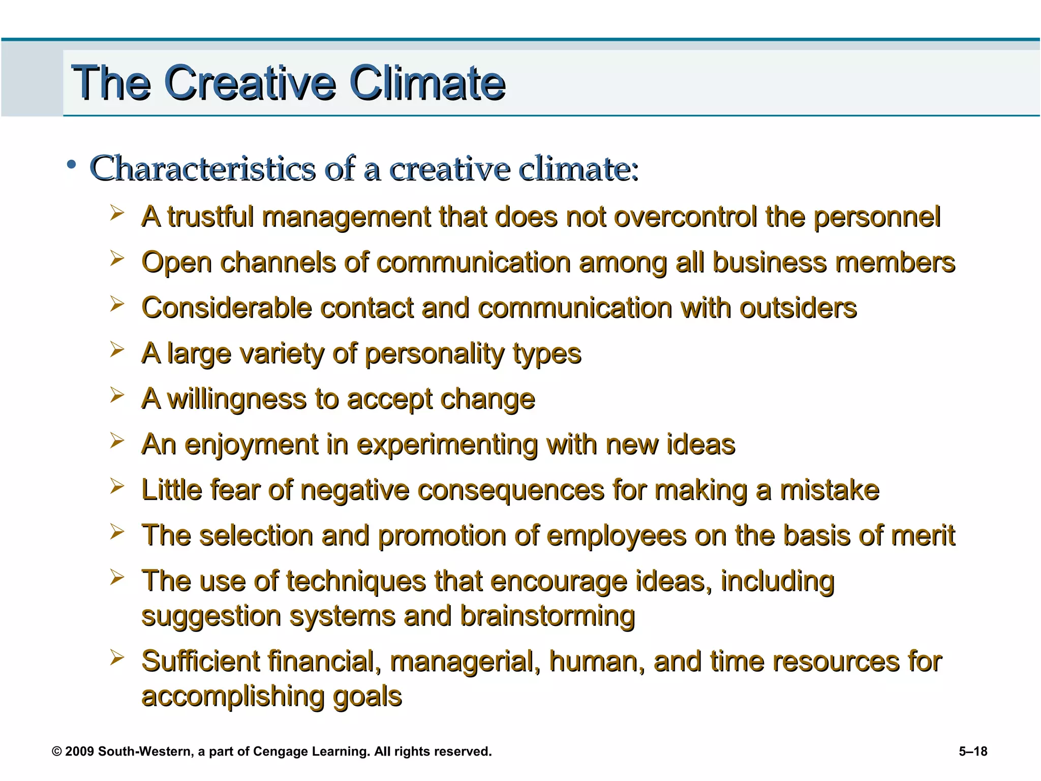 The Creative Climate
 • Characteristics of a creative climate:
             A trustful management that does not overcontrol the personnel
             Open channels of communication among all business members
             Considerable contact and communication with outsiders
             A large variety of personality types
             A willingness to accept change
             An enjoyment in experimenting with new ideas
             Little fear of negative consequences for making a mistake
             The selection and promotion of employees on the basis of merit
             The use of techniques that encourage ideas, including
              suggestion systems and brainstorming
             Sufficient financial, managerial, human, and time resources for
              accomplishing goals
© 2009 South-Western, a part of Cengage Learning. All rights reserved.          5–18
 