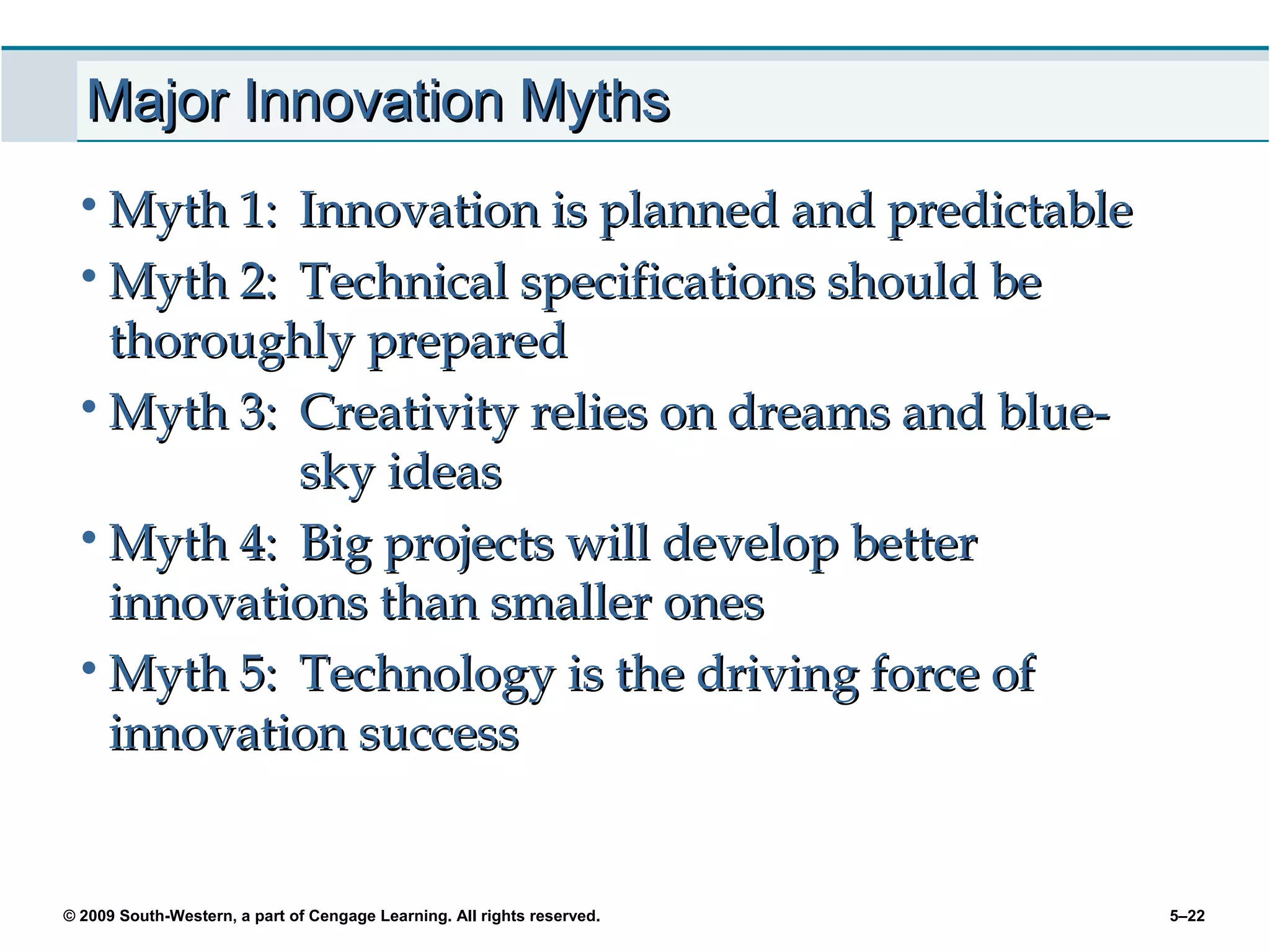 Major Innovation Myths
 • Myth 1: Innovation is planned and predictable
 • Myth 2: Technical specifications should be
   thoroughly prepared
 • Myth 3: Creativity relies on dreams and blue-
           sky ideas
 • Myth 4: Big projects will develop better
   innovations than smaller ones
 • Myth 5: Technology is the driving force of
   innovation success


© 2009 South-Western, a part of Cengage Learning. All rights reserved.   5–22
 