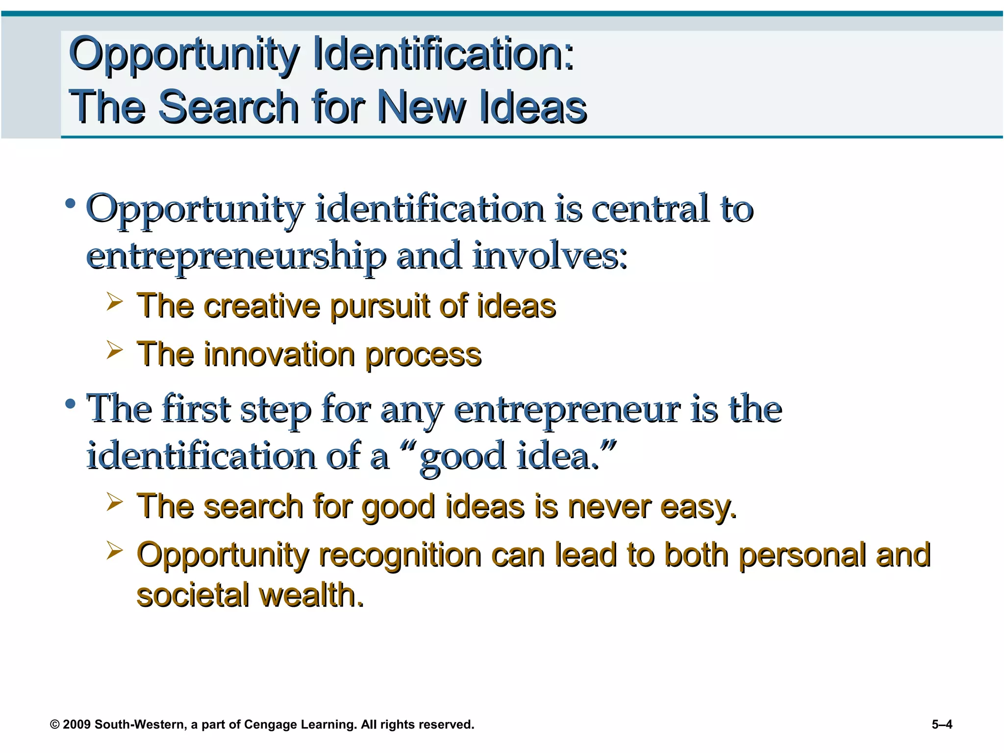 Opportunity Identification:
  The Search for New Ideas

 • Opportunity identification is central to
     entrepreneurship and involves:
             The creative pursuit of ideas
             The innovation process
 • The first step for any entrepreneur is the
     identification of a “good idea.”
             The search for good ideas is never easy.
             Opportunity recognition can lead to both personal and
              societal wealth.


© 2009 South-Western, a part of Cengage Learning. All rights reserved.   5–4
 