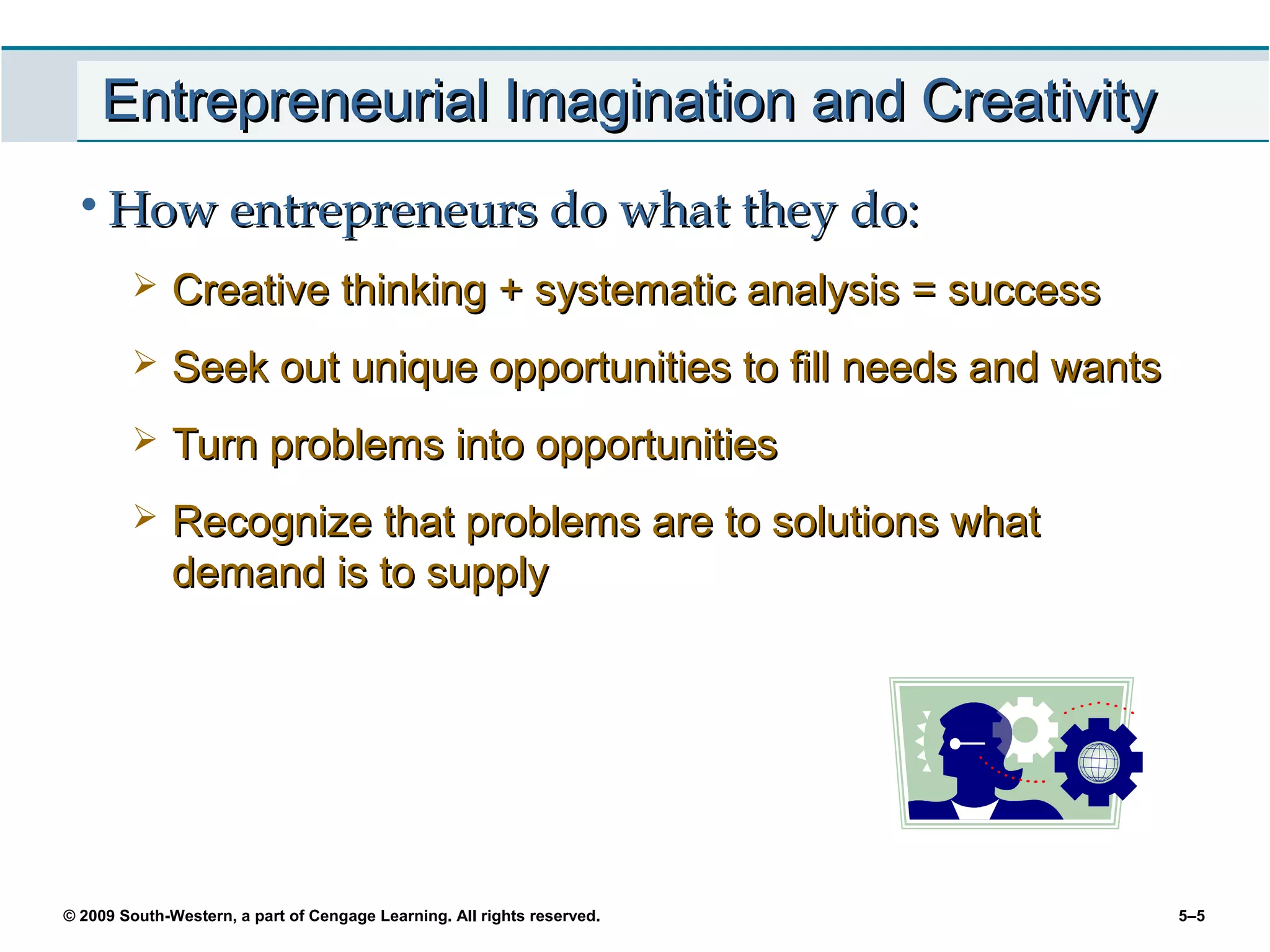 Entrepreneurial Imagination and Creativity
 • How entrepreneurs do what they do:
             Creative thinking + systematic analysis = success
             Seek out unique opportunities to fill needs and wants
             Turn problems into opportunities
             Recognize that problems are to solutions what
              demand is to supply




© 2009 South-Western, a part of Cengage Learning. All rights reserved.   5–5
 