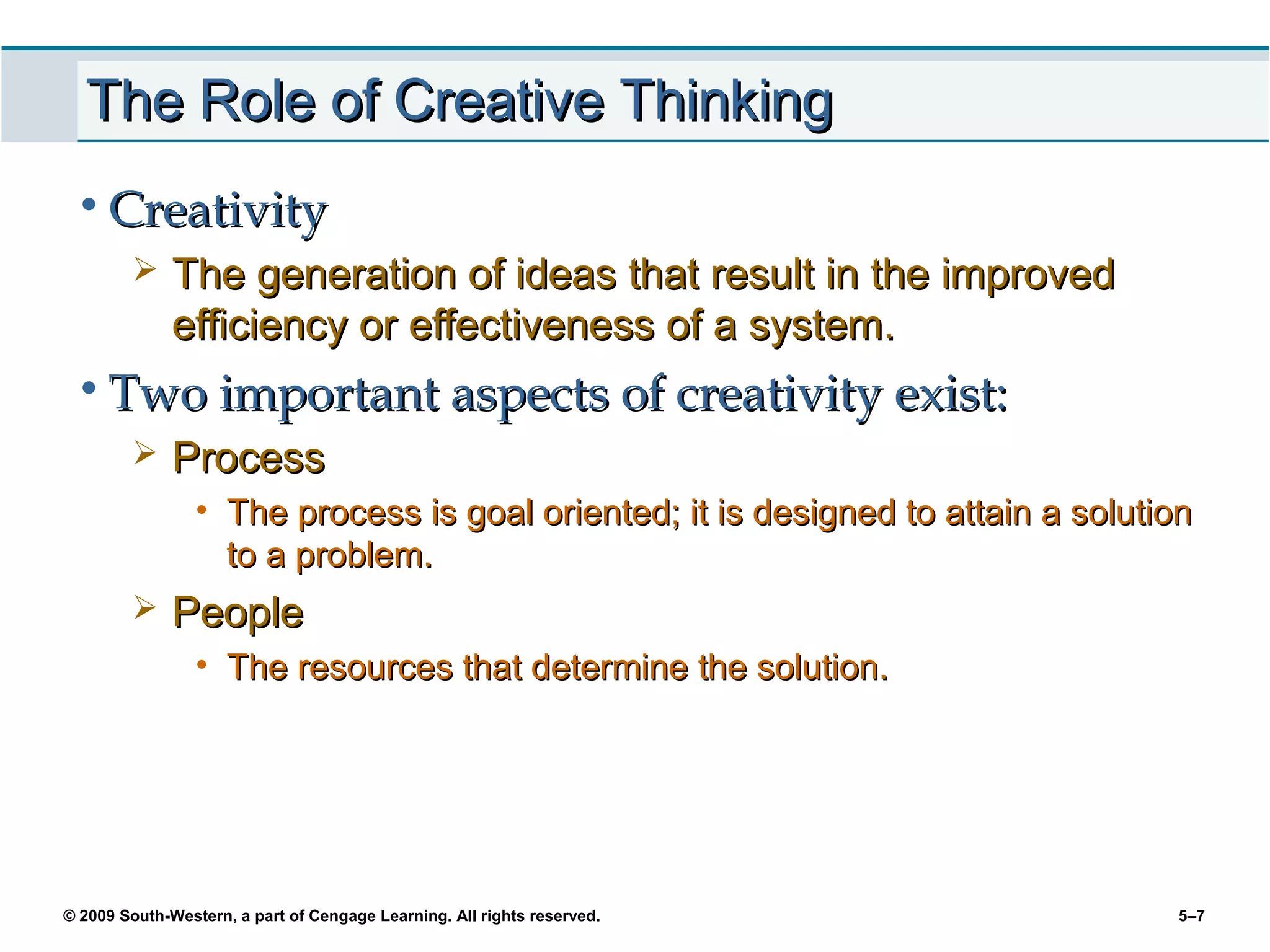 The Role of Creative Thinking
 • Creativity
             The generation of ideas that result in the improved
              efficiency or effectiveness of a system.
 • Two important aspects of creativity exist:
             Process
                 • The process is goal oriented; it is designed to attain a solution
                   to a problem.
             People
                 • The resources that determine the solution.




© 2009 South-Western, a part of Cengage Learning. All rights reserved.            5–7
 