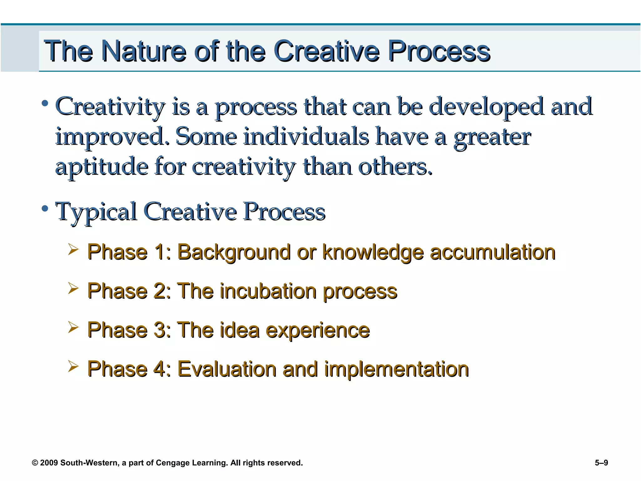 The Nature of the Creative Process
 • Creativity is a process that can be developed and
     improved. Some individuals have a greater
     aptitude for creativity than others.
 • Typical Creative Process
             Phase 1: Background or knowledge accumulation
             Phase 2: The incubation process
             Phase 3: The idea experience
             Phase 4: Evaluation and implementation



© 2009 South-Western, a part of Cengage Learning. All rights reserved.   5–9
 