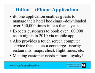 Hilton – iPhone Application
• iPhone application enables guests to
  manage their hotel bookings –downloaded
  over 340,000 times in less than a year.
• Expects customers to book over 100,000
  room nights in 2010 via mobile app.
• Also provides a touch screen computer
  service that acts as a concierge –nearby
  restaurants, maps, check flight times, etc.
• Meeting customer needs = more loyalty!

www.conferenceboard.ca
 