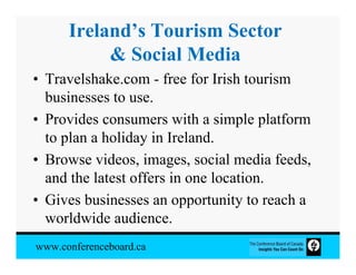 Ireland’s Tourism Sector
           & Social Media
• Travelshake.com - free for Irish tourism
  businesses to use.
• Provides consumers with a simple platform
  to plan a holiday in Ireland.
• Browse videos, images, social media feeds,
  and the latest offers in one location.
• Gives businesses an opportunity to reach a
  worldwide audience.
www.conferenceboard.ca
 