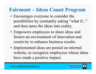Fairmont – Ideas Count Program
• Encourages everyone to consider the
  possibilities by constantly asking "what if..."
  and then turns the ideas into reality.
• Empowers employees to share ideas and
  fosters an environment of innovation and
  creativity to enhance business results.
• Implemented ideas are posted on internal
  website, to recognize employees whose ideas
  have made a positive impact.

www.conferenceboard.ca
 
